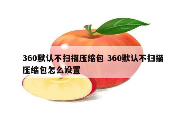 360默认不扫描压缩包 360默认不扫描压缩包怎么设置