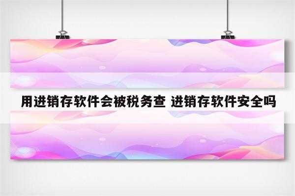 用进销存软件会被税务查 进销存软件安全吗