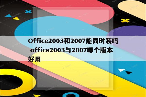 Office2003和2007能同时装吗 office2003与2007哪个版本好用