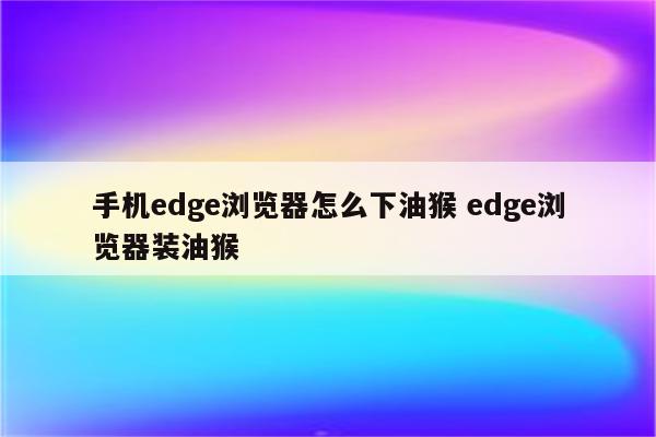 手机edge浏览器怎么下油猴 edge浏览器装油猴