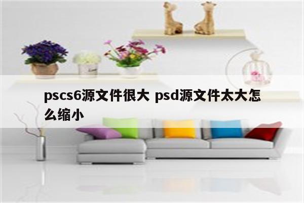 pscs6源文件很大 psd源文件太大怎么缩小