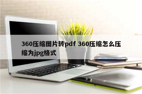 360压缩图片转pdf 360压缩怎么压缩为jpg格式