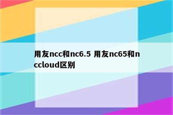 用友ncc和nc6.5 用友nc65和nccloud区别