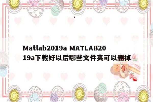 Matlab2019a MATLAB2019a下载好以后哪些文件夹可以删掉