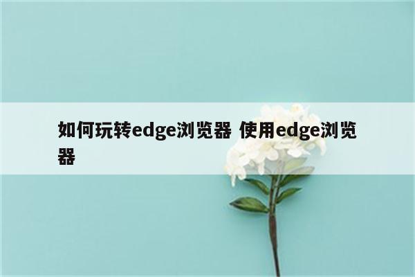 如何玩转edge浏览器 使用edge浏览器