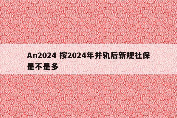 An2024 按2024年并轨后新规社保是不是多