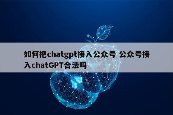 如何把chatgpt接入公众号 公众号接入chatGPT合法吗