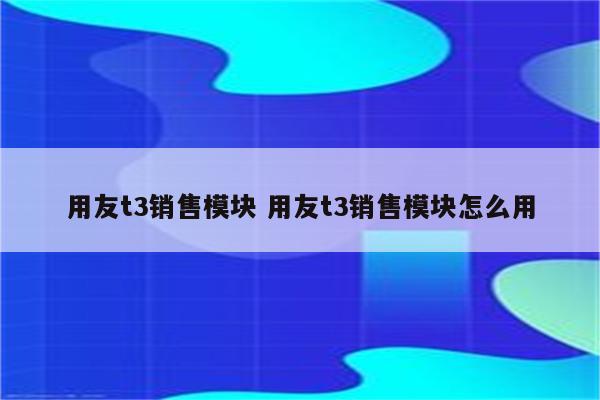 用友t3销售模块 用友t3销售模块怎么用