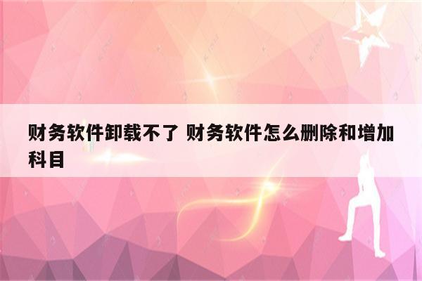 财务软件卸载不了 财务软件怎么删除和增加科目