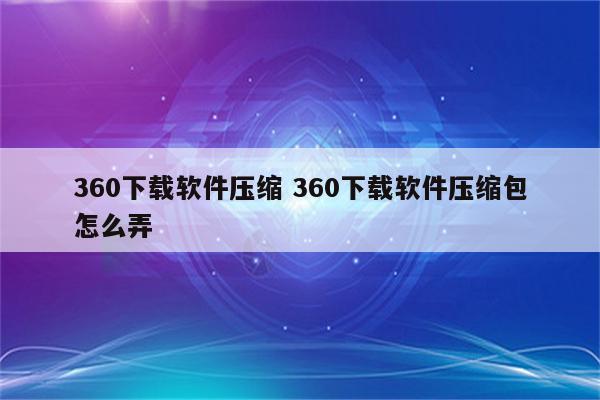 360下载软件压缩 360下载软件压缩包怎么弄