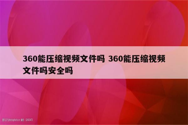 360能压缩视频文件吗 360能压缩视频文件吗安全吗