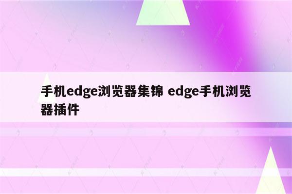 手机edge浏览器集锦 edge手机浏览器插件