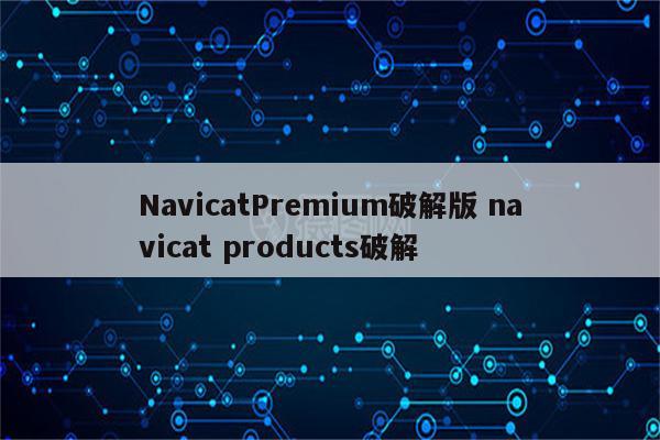 NavicatPremium破解版 navicat products破解