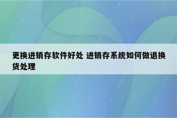 更换进销存软件好处 进销存系统如何做退换货处理