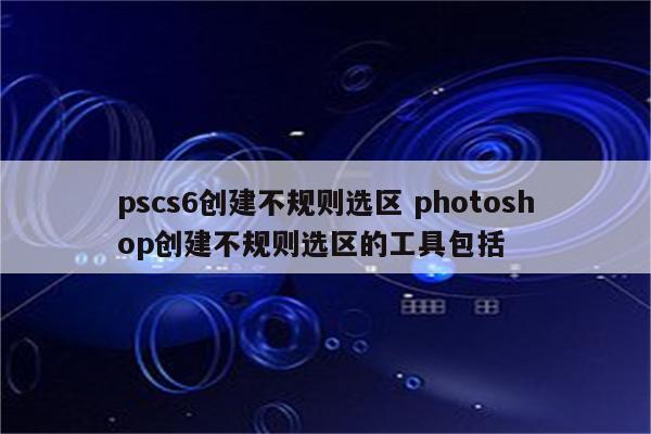 pscs6创建不规则选区 photoshop创建不规则选区的工具包括