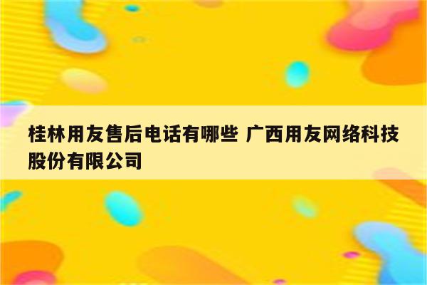 桂林用友售后电话有哪些 广西用友网络科技股份有限公司