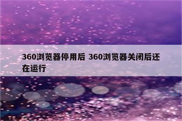 360浏览器停用后 360浏览器关闭后还在运行