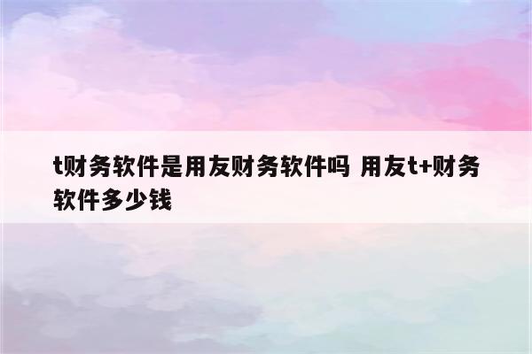 t财务软件是用友财务软件吗 用友t+财务软件多少钱