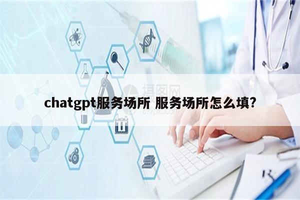 chatgpt服务场所 服务场所怎么填?