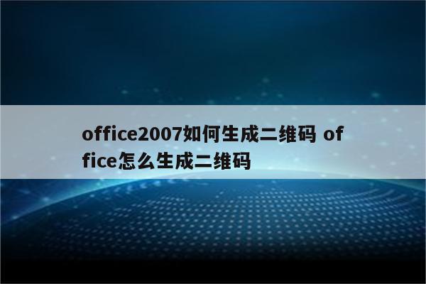 office2007如何生成二维码 office怎么生成二维码