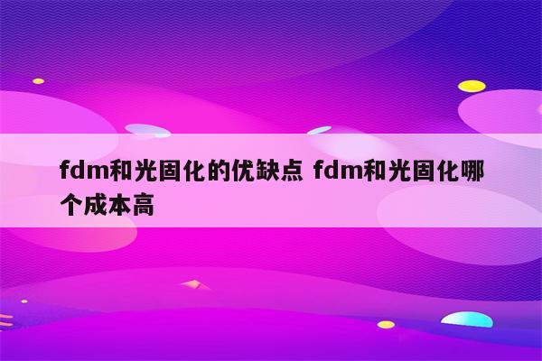 fdm和光固化的优缺点 fdm和光固化哪个成本高