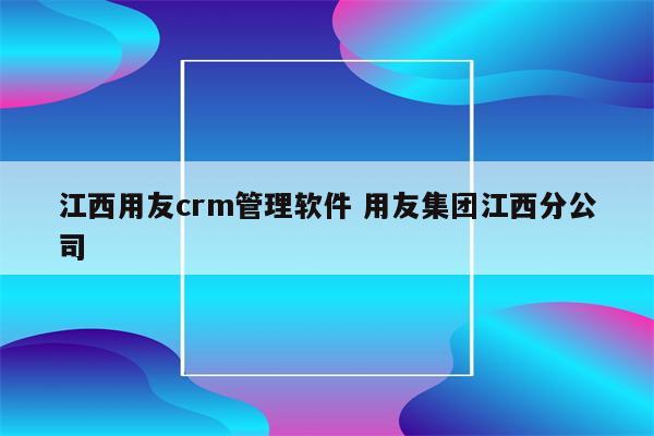 江西用友crm管理软件 用友集团江西分公司