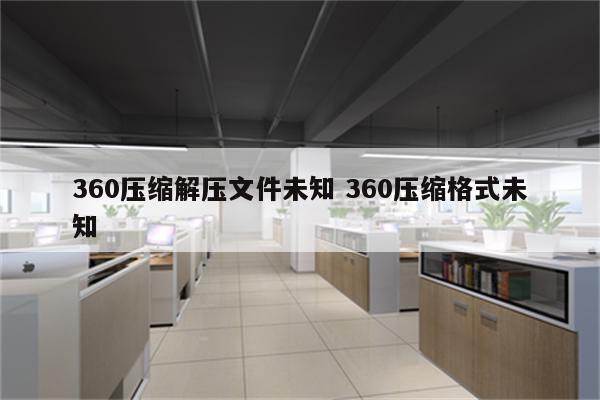 360压缩解压文件未知 360压缩格式未知