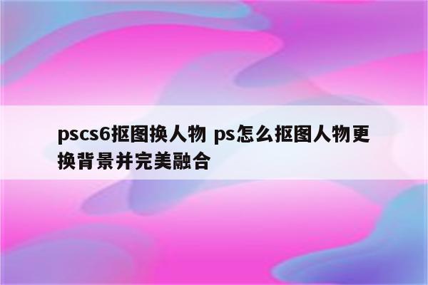 pscs6抠图换人物 ps怎么抠图人物更换背景并完美融合