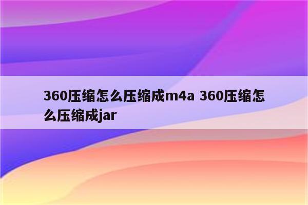 360压缩怎么压缩成m4a 360压缩怎么压缩成jar