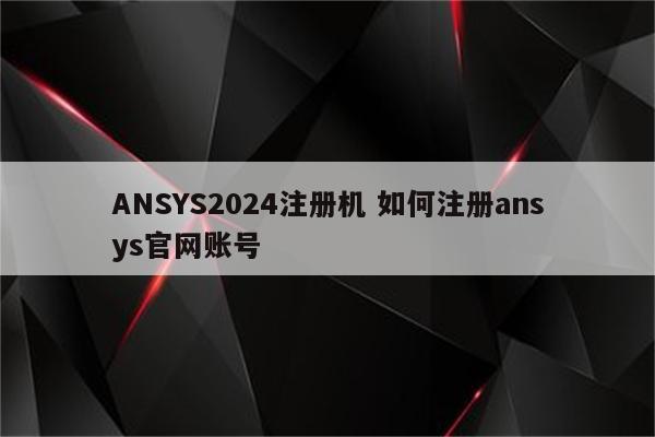 ANSYS2024注册机 如何注册ansys官网账号