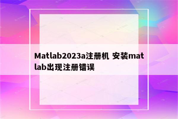 Matlab2023a注册机 安装matlab出现注册错误