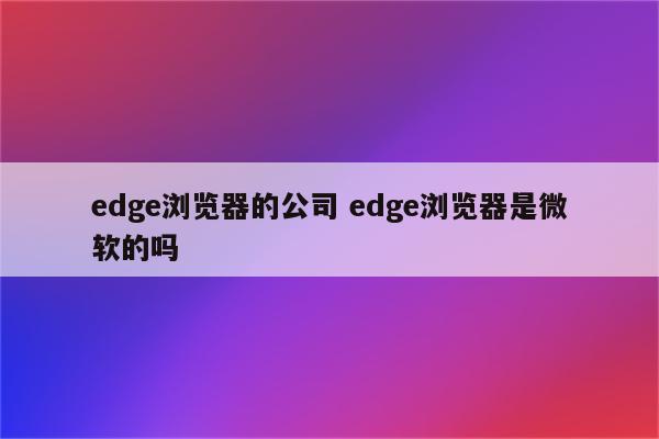 edge浏览器的公司 edge浏览器是微软的吗