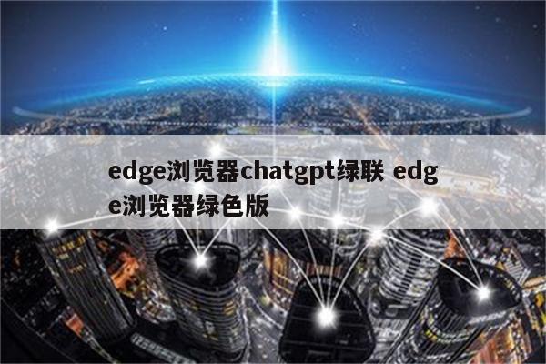 edge浏览器chatgpt绿联 edge浏览器绿色版