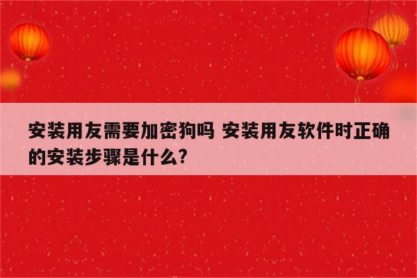 安装用友需要加密狗吗 安装用友软件时正确的安装步骤是什么?