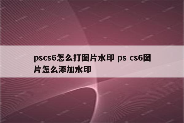 pscs6怎么打图片水印 ps cs6图片怎么添加水印