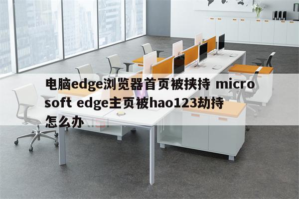 电脑edge浏览器首页被挟持 microsoft edge主页被hao123劫持怎么办