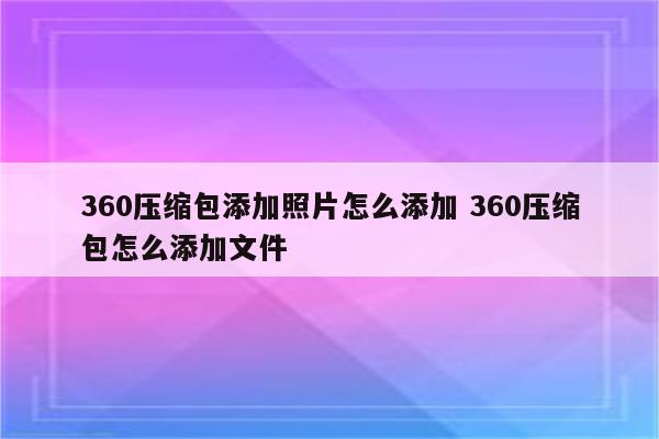 360压缩包添加照片怎么添加 360压缩包怎么添加文件