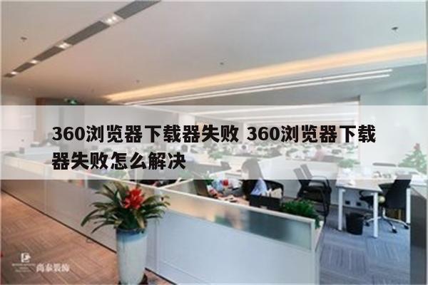 360浏览器下载器失败 360浏览器下载器失败怎么解决