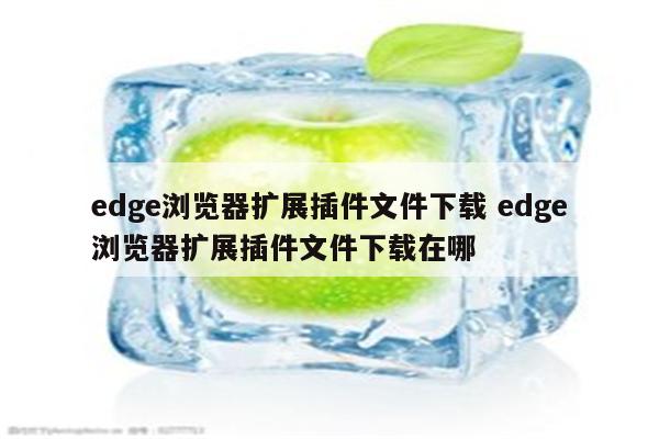 edge浏览器扩展插件文件下载 edge浏览器扩展插件文件下载在哪