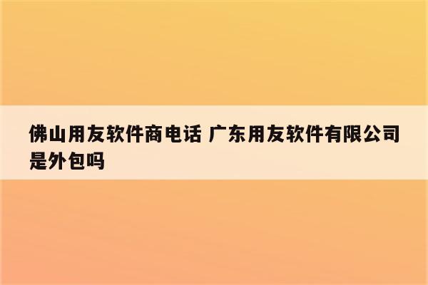 佛山用友软件商电话 广东用友软件有限公司是外包吗