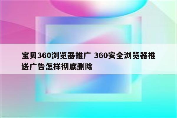 宝贝360浏览器推广 360安全浏览器推送广告怎样彻底删除