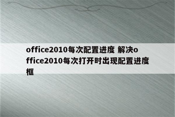 office2010每次配置进度 解决office2010每次打开时出现配置进度框