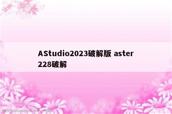 AStudio2023破解版 aster228破解