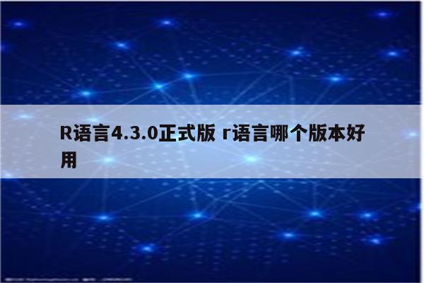 R语言4.3.0正式版 r语言哪个版本好用