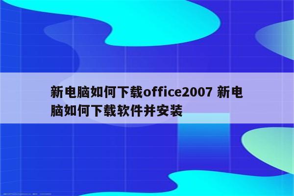 新电脑如何下载office2007 新电脑如何下载软件并安装