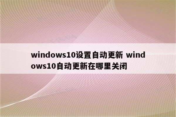 windows10设置自动更新 windows10自动更新在哪里关闭