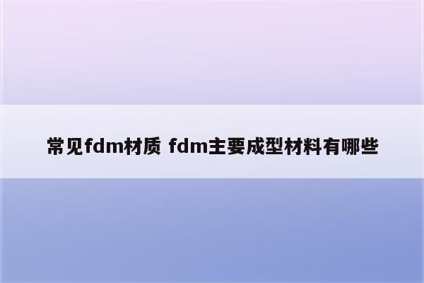 常见fdm材质 fdm主要成型材料有哪些