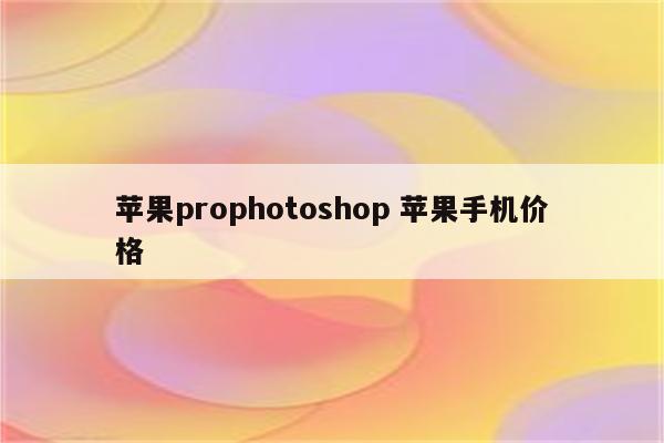 苹果prophotoshop 苹果手机价格