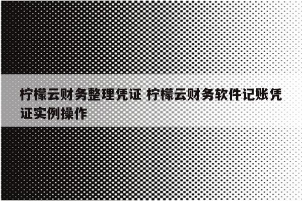 柠檬云财务整理凭证 柠檬云财务软件记账凭证实例操作