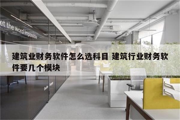 建筑业财务软件怎么选科目 建筑行业财务软件要几个模块